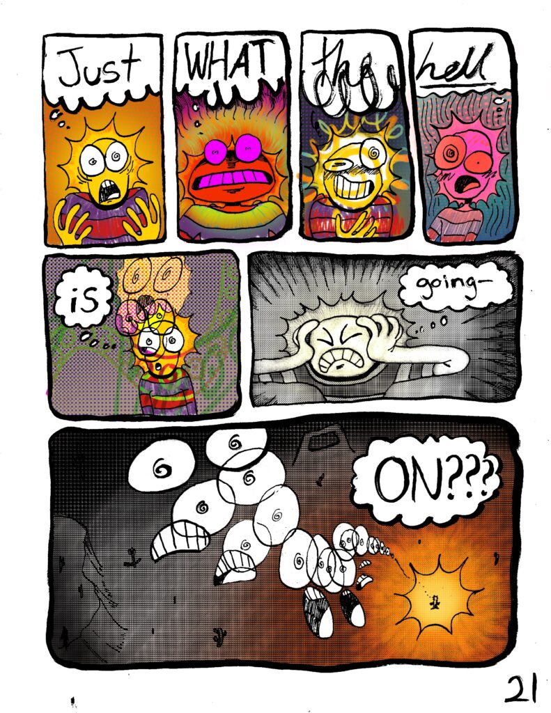 Comic page by Laika Taddei. PANEL 1 A character with a head that looks like a sun holds their hands up. They look confused. Character: Just PANEL 2 Their head turns bright pink and red. Character: What PANEL 3 Their colors become scribbly, breaking the boundaries of the panel's inks. Character: the PANEL 4 They look overwhelmed. They're bright pink over a blue-and-pink wavy background. Character: hell PANEL 5 A wide panel. They're in empty space. Colors and shapes cross over them. Character: is PANEL 6 The character clutches their face and closes their eyes in frustration. They're shaded in screen tone with a touch of yellow around the face. Character: going -- PANEL 7 Repetitions of their baffled face create a path back to their body, which we have zoomed away from; they are highlighted by a sun-like burst of yellow orange on a vast plain. Character: ON???
