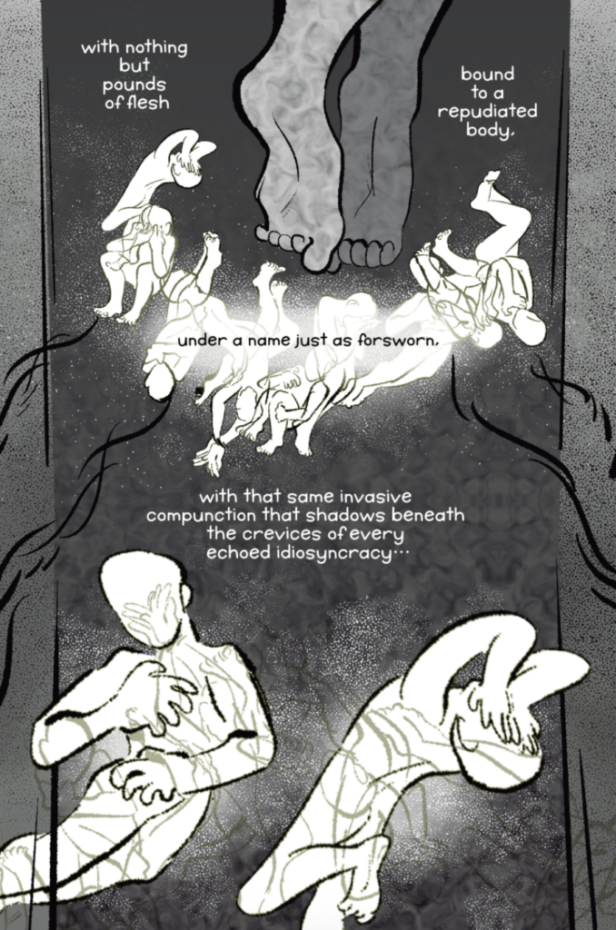 A comic page by Lee Ernest. Black and white with gray tones. A closeup of feet float near the top of the page. A faceless, naked human is drawn in various overlapping poses underneath: hands over eyes, clutching throat, curled up. The character is shown again, closer, towards the bottom of the page: clutching their side and covering their face. Other poses in light lines repeat on top of them. Text is interwoven: with nothing but pounds of flesh bound to a repudiated body, under a name just as forsworn. with that same invasive compunction that shadows beneath the crevices of every echoed idiosyncracy...