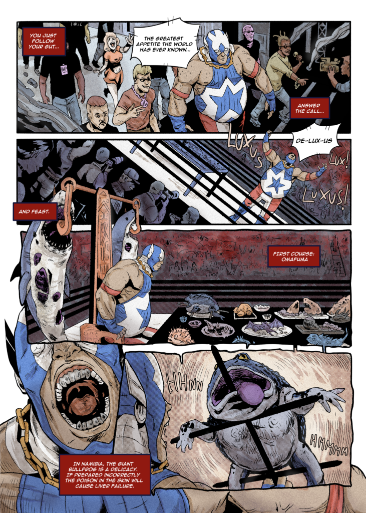 Comic page by Mario Tofano and Emma Dominici. PANEL 1 A performer in wrestling attire walks through a group of people. Caption: You just follow your gut... Announcer: The greatest appetite the world has ever known... Caption: Answer the call... PANEL 2 They raise their arms in a wrestling ring. Announcer: De-Lux-Us SFX: Luxus! Lux! Luxus! PANEL 3 They sit at a tall chair. Two hooks atop the chair pierce dangling sharks. There's a long table in front of the chair, with various strange dishes on it. Caption: And feast. Caption: First course: omafuna PANEL 4 They open their mouth wide. Caption: In Namibia, the giant bullfrog is a delicacy. If prepared incorrectly the poison in the skin will cause liver failure. PANEL 5 View from behind their open mouth as we see a closeup of their meal impaled on a long poker. SFX: hhnn hmmm